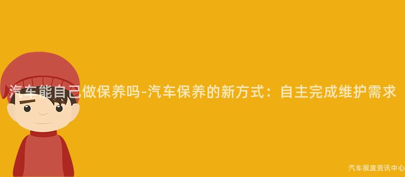 汽车能自己做保养吗-汽车保养的新方式：自主完成维护需求