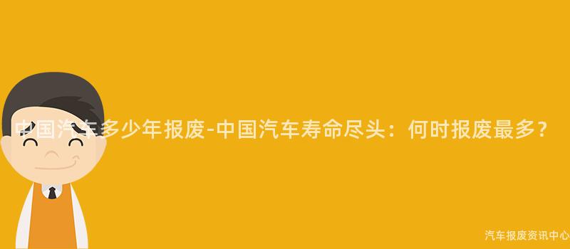 中国汽车多少年报废-中国汽车寿命尽头：何时报废最多？