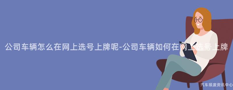公司车辆怎么在网上选号上牌呢-公司车辆如何在网上选号上牌