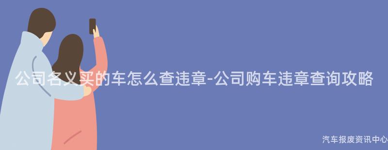 公司名义买的车怎么查违章-公司购车违章查询攻略