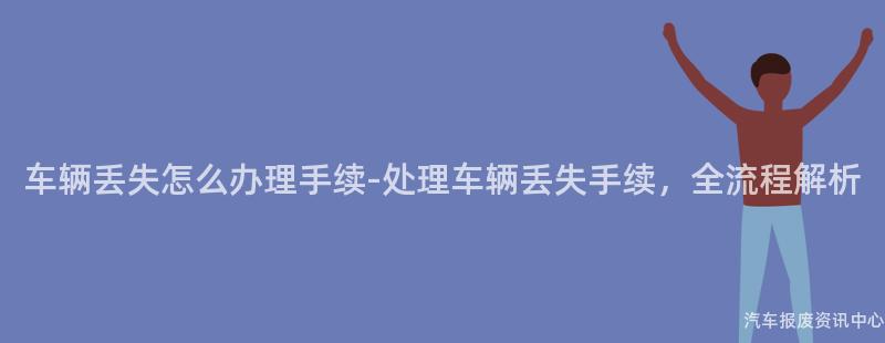 车辆丢失怎么办理手续-处理车辆丢失手续，全流程解析