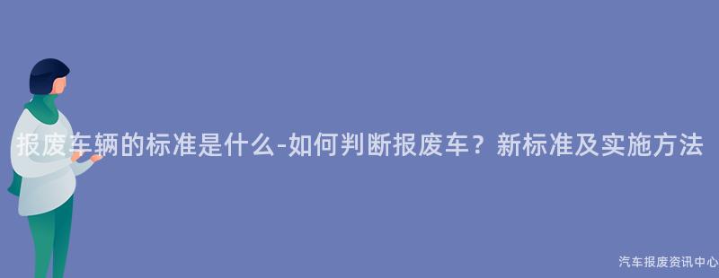 报废车辆的标准是什么-如何判断报废车？新标准及实施方法