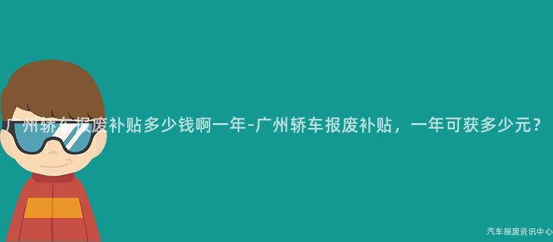 广州轿车报废补贴多少钱啊一年-广州轿车报废补贴，一年可获多少元？