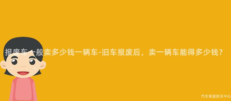 报废车一般卖多少钱一辆车-旧车报废后，卖一辆车能得多少钱？