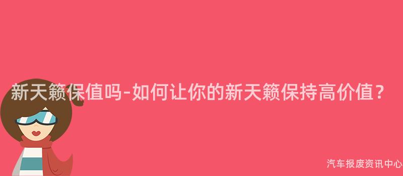 新天籁保值吗-如何让你的新天籁保持高价值？