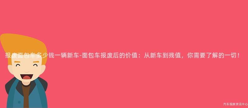 报废面包车多少钱一辆新车-面包车报废后的价值：从新车到残值，你需要了解的一切！