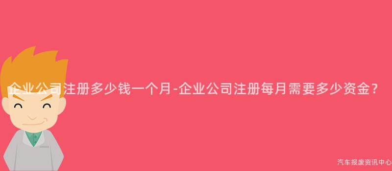 企业公司注册多少钱一个月-企业公司注册每月需要多少资金？