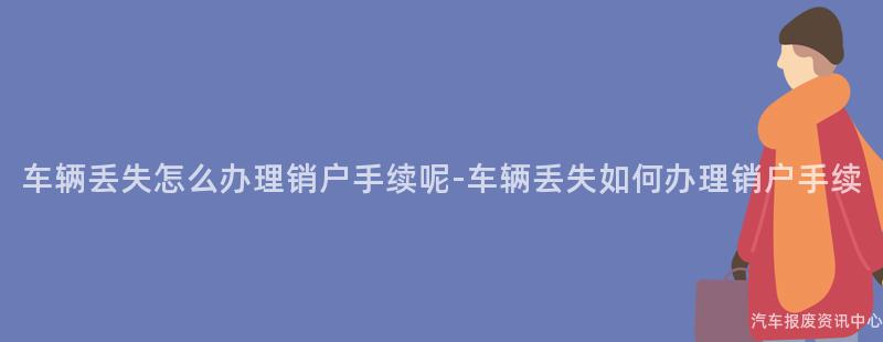 车辆丢失怎么办理销户手续呢-车辆丢失如何办理销户手续