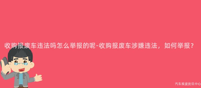 收购报废车违法吗怎么举报的呢-收购报废车涉嫌违法，如何举报？