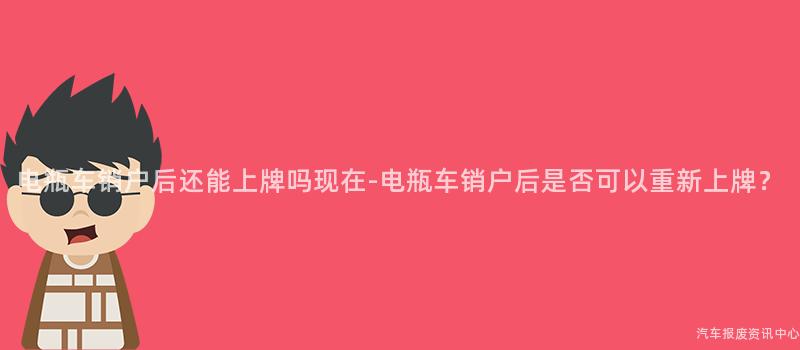 电瓶车销户后还能上牌吗现在-电瓶车销户后是否可以重新上牌？