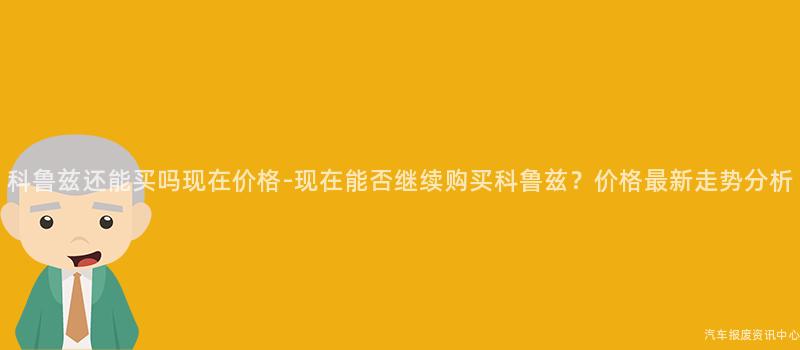 科鲁兹还能买吗现在价格-现在能否继续购买科鲁兹？价格最新走势分析