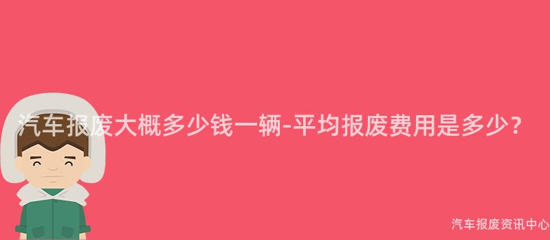 汽车报废大概多少钱一辆-平均报废费用是多少？