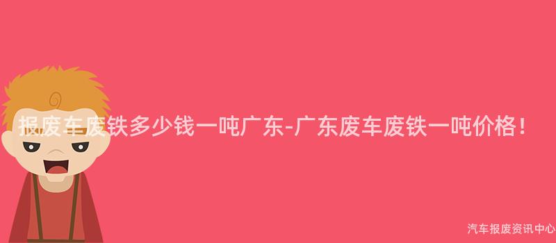 报废车废铁多少钱一吨广东-广东废车废铁一吨价格！