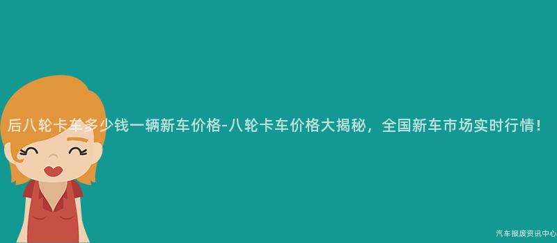 后八轮卡车多少钱一辆新车价格-八轮卡车价格大揭秘，全国新车市场实时行情！
