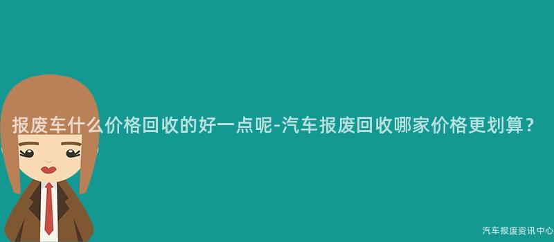 报废车什么价格回收的好一点呢-汽车报废回收哪家价格更划算？