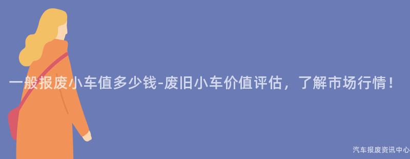一般报废小车值多少钱-废旧小车价值评估，了解市场行情！