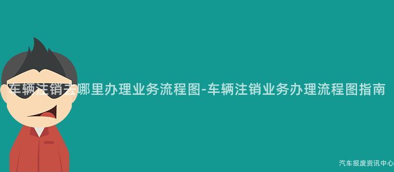 车辆注销去哪里办理业务流程图-车辆注销业务办理流程图指南