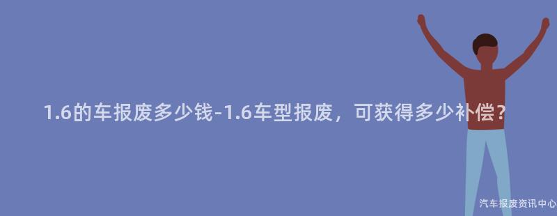 1.6的车报废多少钱-1.6车型报废，可获得多少补偿？