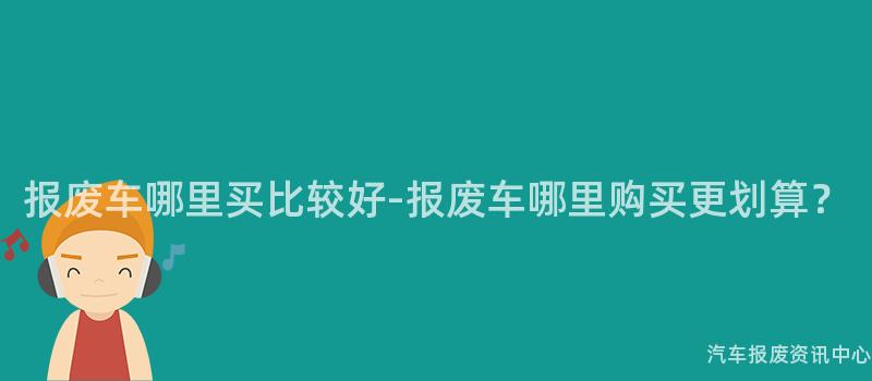 报废车哪里买比较好-报废车哪里购买更划算？