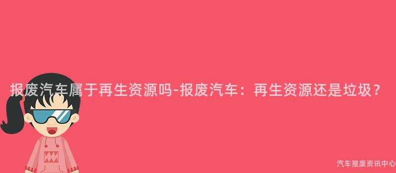 报废汽车属于再生资源吗-报废汽车：再生资源还是垃圾？