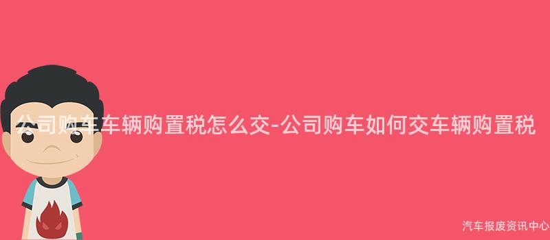 公司购车车辆购置税怎么交-公司购车如何交车辆购置税