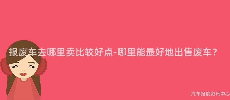 报废车去哪里卖比较好点-哪里能最好地出售废车？