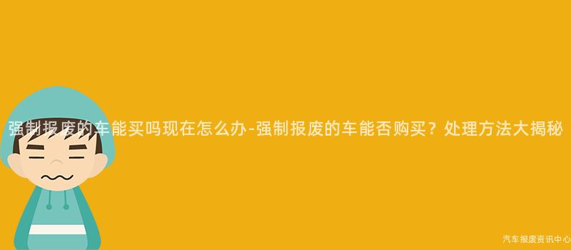 强制报废的车能买吗现在怎么办-强制报废的车能否购买？处理方法大揭秘