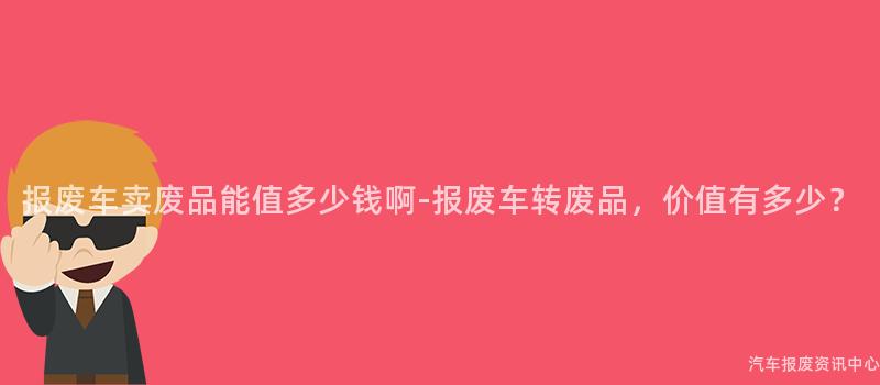 报废车卖废品能值多少钱啊-报废车转废品，价值有多少？