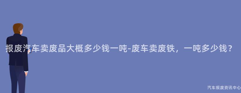 报废汽车卖废品大概多少钱一吨-废车卖废铁，一吨多少钱？