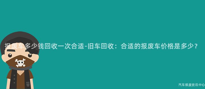 报废车多少钱回收一次合适-旧车回收：合适的报废车价格是多少？