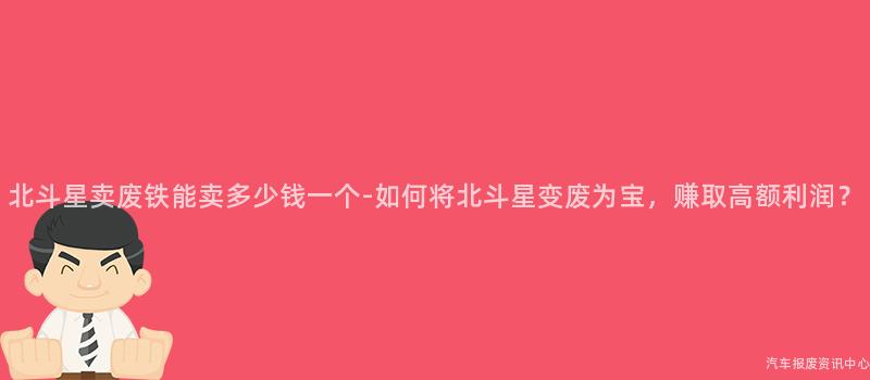 北斗星卖废铁能卖多少钱一个-如何将北斗星变废为宝，赚取高额利润？