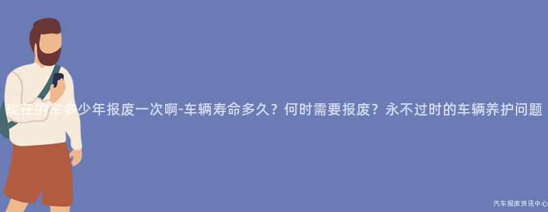 现在的车多少年报废一次啊-车辆寿命多久？何时需要报废？永不过时的车辆养护问题
