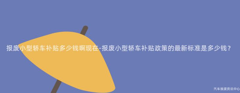 报废小型轿车补贴多少钱啊现在-报废小型轿车补贴政策的最新标准是多少钱？