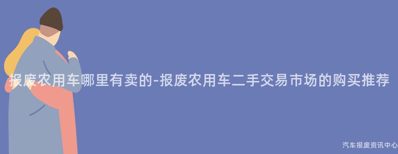 报废农用车哪里有卖的-报废农用车二手交易市场的购买推荐