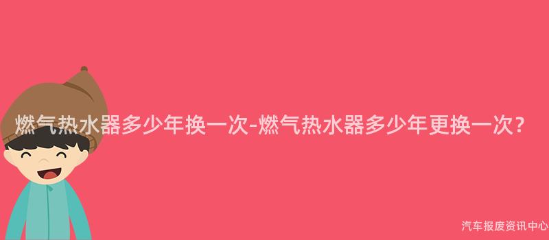 燃气热水器多少年换一次-燃气热水器多少年更换一次？
