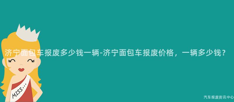 济宁面包车报废多少钱一辆-济宁面包车报废价格，一辆多少钱？