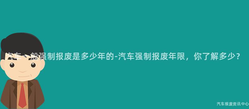 汽车一般强制报废是多少年的-汽车强制报废年限，你了解多少？