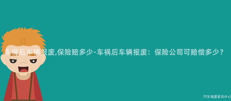 车祸后车辆报废,保险赔多少-车祸后车辆报废：保险公司可赔偿多少？
