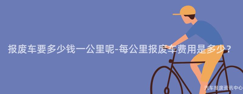 报废车要多少钱一公里呢-每公里报废车费用是多少？
