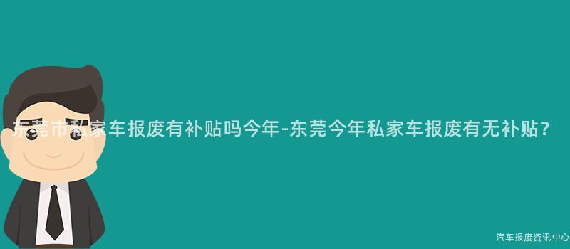 东莞市私家车报废有补贴吗今年-东莞今年私家车报废有无补贴？