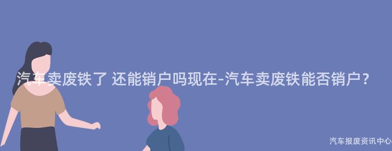 汽车卖废铁了 还能销户吗现在-汽车卖废铁能否销户？