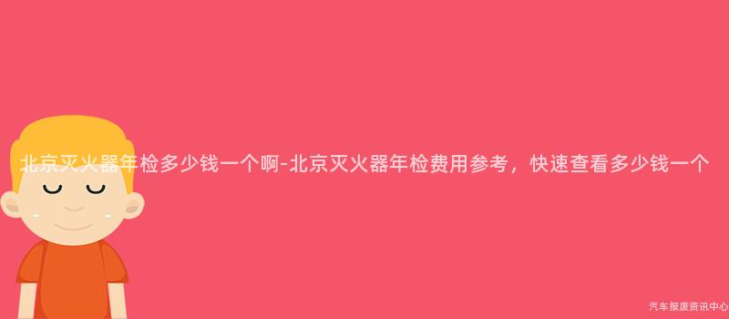 北京灭火器年检多少钱一个啊-北京灭火器年检费用参考，快速查看多少钱一个