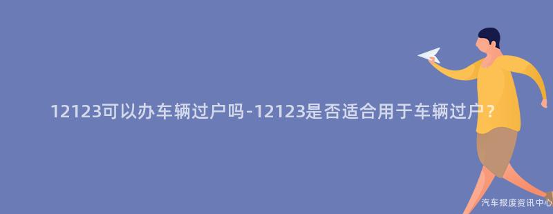 12123可以办车辆过户吗-12123是否适合用于车辆过户？
