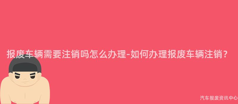 报废车辆需要注销吗怎么办理-如何办理报废车辆注销？