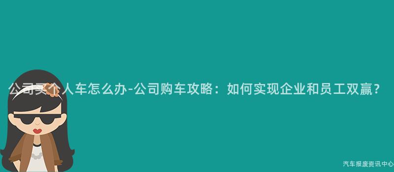公司买个人车怎么办-公司购车攻略：如何实现企业和员工双赢？