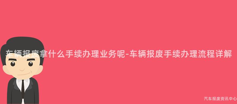 车辆报废拿什么手续办理业务呢-车辆报废手续办理流程详解
