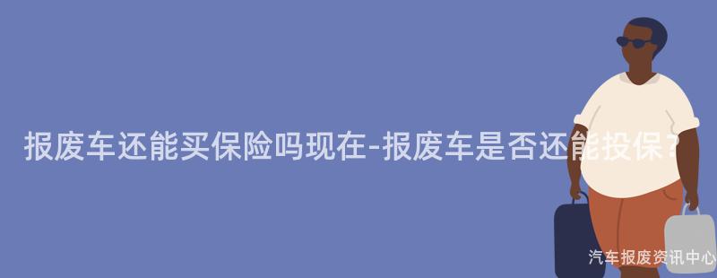 报废车还能买保险吗现在-报废车是否还能投保？
