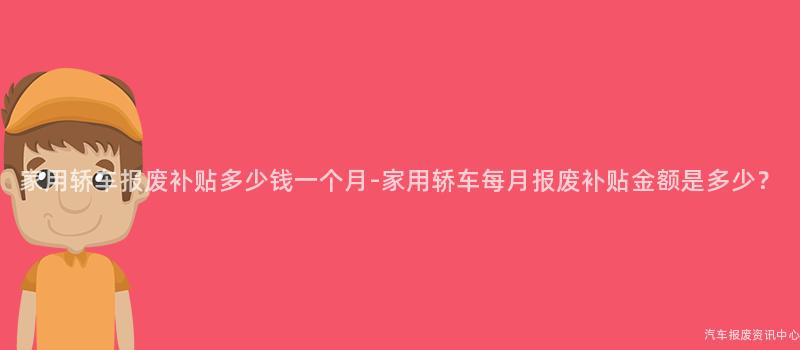 家用轿车报废补贴多少钱一个月-家用轿车每月报废补贴金额是多少？