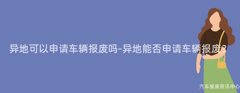 异地可以申请车辆报废吗-异地能否申请车辆报废？