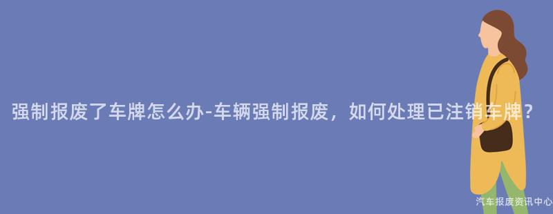 强制报废了车牌怎么办-车辆强制报废，如何处理已注销车牌？